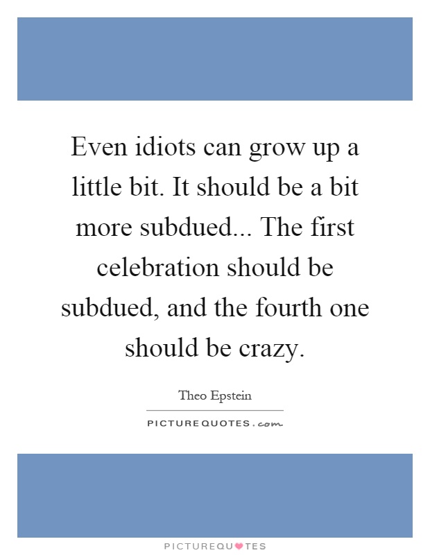 Even idiots can grow up a little bit. It should be a bit more subdued... The first celebration should be subdued, and the fourth one should be crazy Picture Quote #1