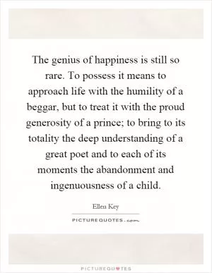 The genius of happiness is still so rare. To possess it means to approach life with the humility of a beggar, but to treat it with the proud generosity of a prince; to bring to its totality the deep understanding of a great poet and to each of its moments the abandonment and ingenuousness of a child Picture Quote #1