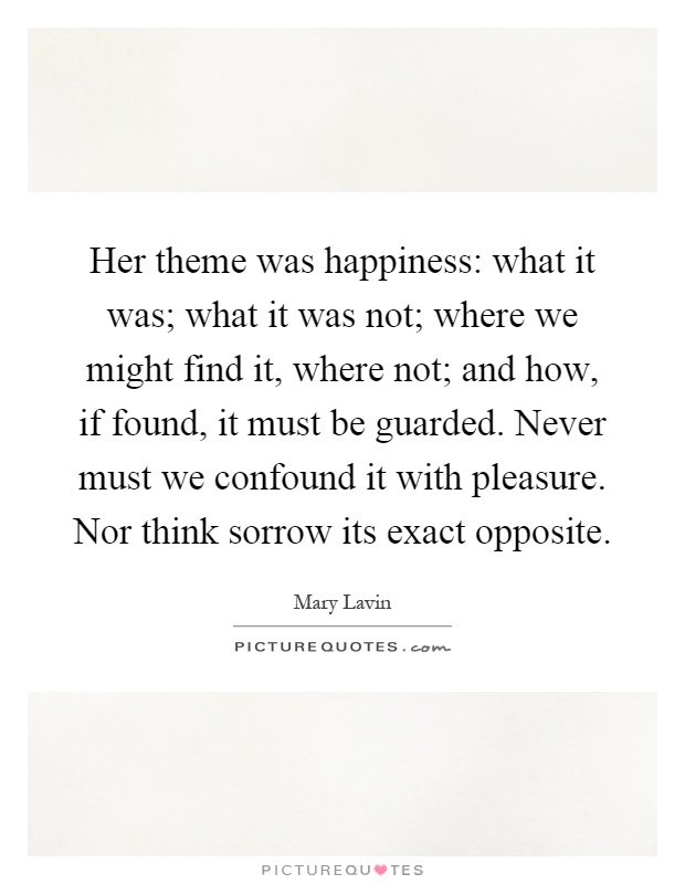 Her theme was happiness: what it was; what it was not; where we might find it, where not; and how, if found, it must be guarded. Never must we confound it with pleasure. Nor think sorrow its exact opposite Picture Quote #1