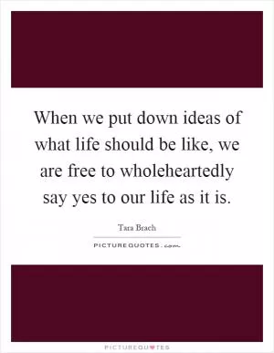When we put down ideas of what life should be like, we are free to wholeheartedly say yes to our life as it is Picture Quote #1
