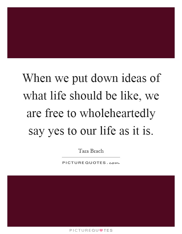 When we put down ideas of what life should be like, we are free to wholeheartedly say yes to our life as it is Picture Quote #1
