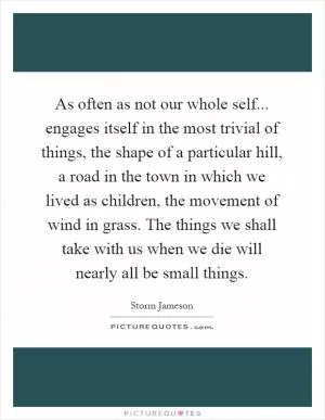 As often as not our whole self... engages itself in the most trivial of things, the shape of a particular hill, a road in the town in which we lived as children, the movement of wind in grass. The things we shall take with us when we die will nearly all be small things Picture Quote #1