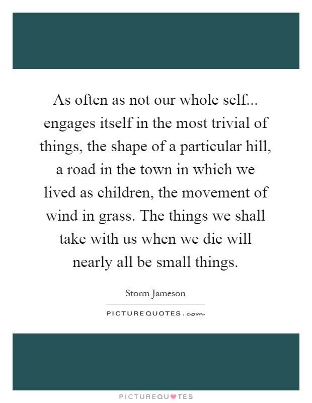 As often as not our whole self... engages itself in the most trivial of things, the shape of a particular hill, a road in the town in which we lived as children, the movement of wind in grass. The things we shall take with us when we die will nearly all be small things Picture Quote #1