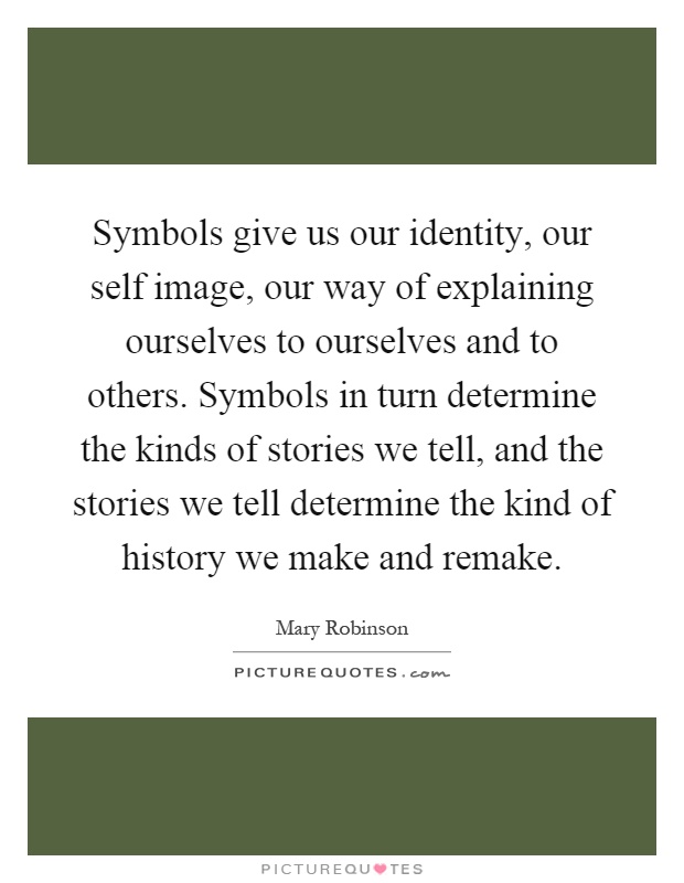 Symbols give us our identity, our self image, our way of explaining ourselves to ourselves and to others. Symbols in turn determine the kinds of stories we tell, and the stories we tell determine the kind of history we make and remake Picture Quote #1