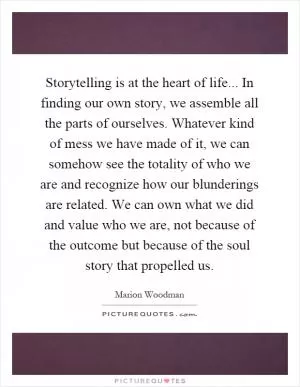 Storytelling is at the heart of life... In finding our own story, we assemble all the parts of ourselves. Whatever kind of mess we have made of it, we can somehow see the totality of who we are and recognize how our blunderings are related. We can own what we did and value who we are, not because of the outcome but because of the soul story that propelled us Picture Quote #1