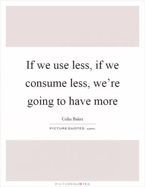 If we use less, if we consume less, we’re going to have more Picture Quote #1