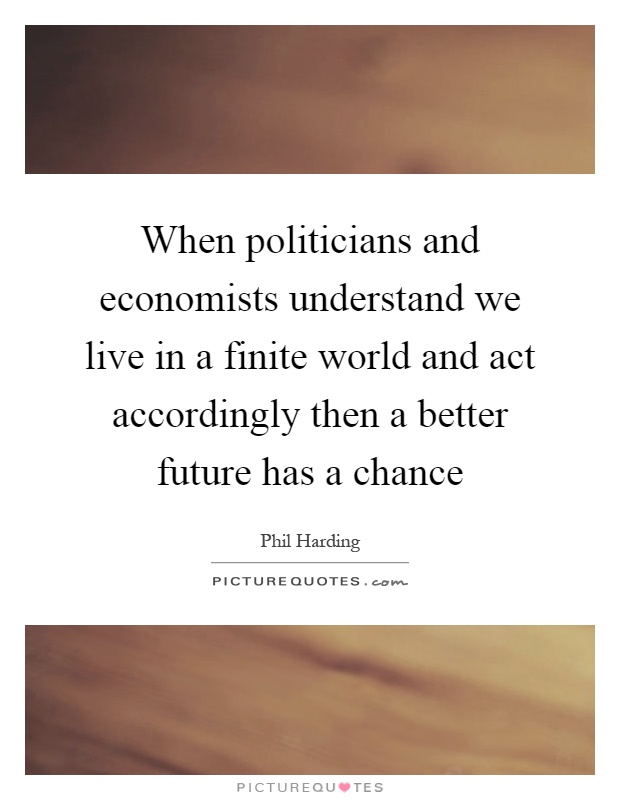 When politicians and economists understand we live in a finite world and act accordingly then a better future has a chance Picture Quote #1