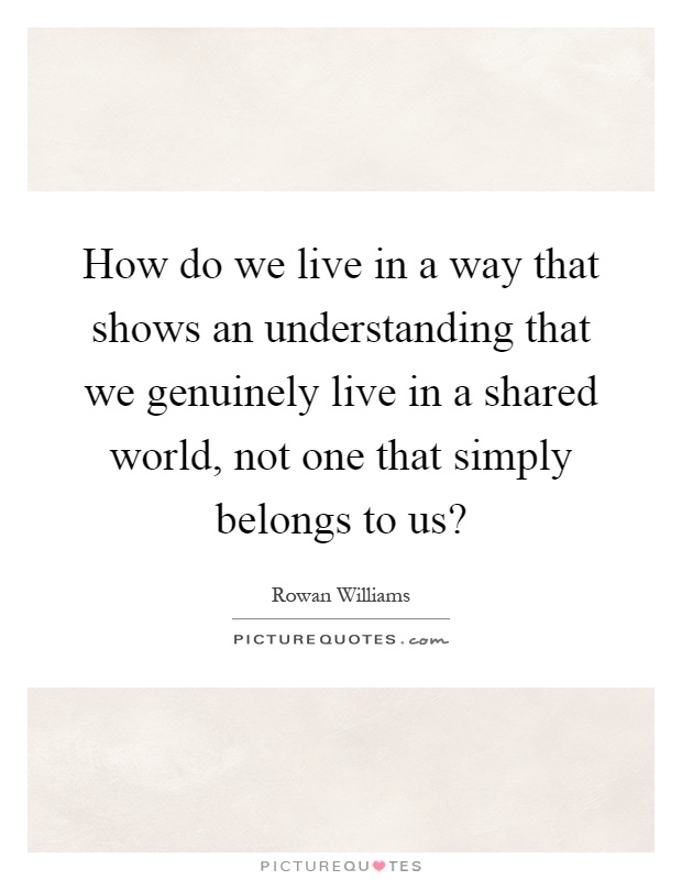 How do we live in a way that shows an understanding that we genuinely live in a shared world, not one that simply belongs to us? Picture Quote #1
