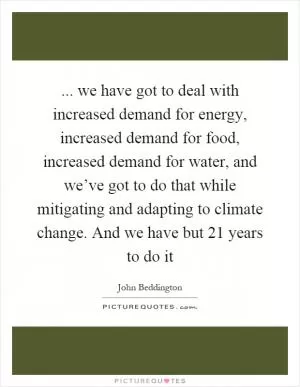 ... we have got to deal with increased demand for energy, increased demand for food, increased demand for water, and we’ve got to do that while mitigating and adapting to climate change. And we have but 21 years to do it Picture Quote #1