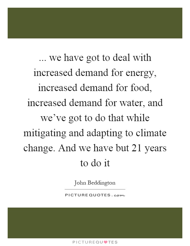 ... we have got to deal with increased demand for energy, increased demand for food, increased demand for water, and we've got to do that while mitigating and adapting to climate change. And we have but 21 years to do it Picture Quote #1
