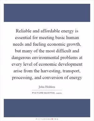 Reliable and affordable energy is essential for meeting basic human needs and fueling economic growth, but many of the most difficult and dangerous environmental problems at every level of economic development arise from the harvesting, transport, processing, and conversion of energy Picture Quote #1