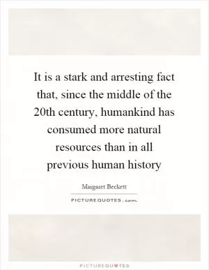 It is a stark and arresting fact that, since the middle of the 20th century, humankind has consumed more natural resources than in all previous human history Picture Quote #1
