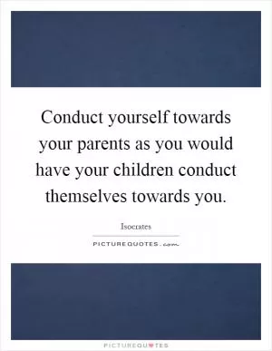 Conduct yourself towards your parents as you would have your children conduct themselves towards you Picture Quote #1