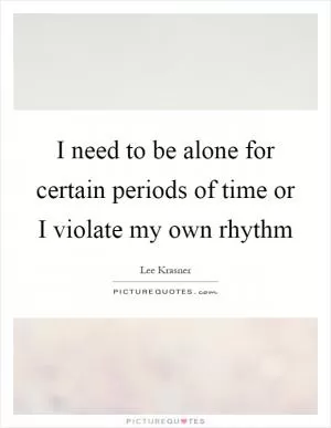 I need to be alone for certain periods of time or I violate my own rhythm Picture Quote #1