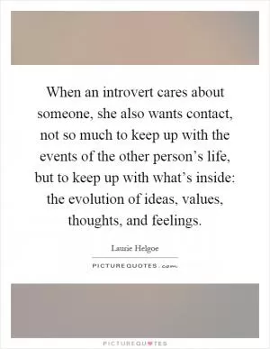 When an introvert cares about someone, she also wants contact, not so much to keep up with the events of the other person’s life, but to keep up with what’s inside: the evolution of ideas, values, thoughts, and feelings Picture Quote #1