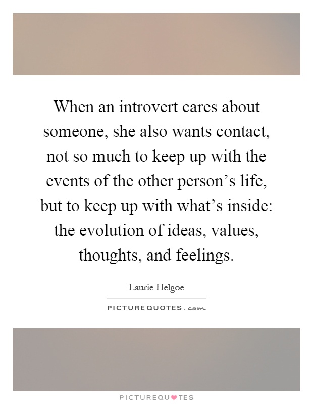When an introvert cares about someone, she also wants contact, not so much to keep up with the events of the other person's life, but to keep up with what's inside: the evolution of ideas, values, thoughts, and feelings Picture Quote #1