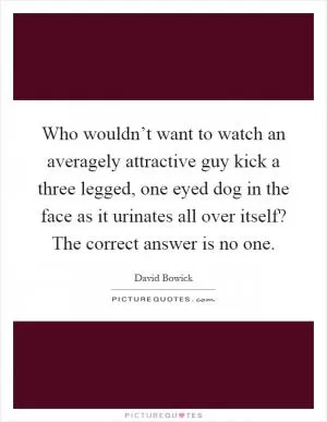 Who wouldn’t want to watch an averagely attractive guy kick a three legged, one eyed dog in the face as it urinates all over itself? The correct answer is no one Picture Quote #1