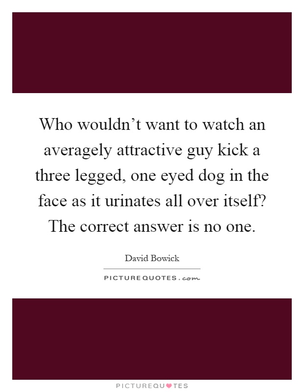 Who wouldn't want to watch an averagely attractive guy kick a three legged, one eyed dog in the face as it urinates all over itself? The correct answer is no one Picture Quote #1