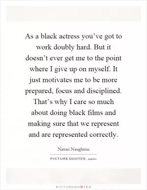 As a black actress you’ve got to work doubly hard. But it doesn’t ever get me to the point where I give up on myself. It just motivates me to be more prepared, focus and disciplined. That’s why I care so much about doing black films and making sure that we represent and are represented correctly Picture Quote #1