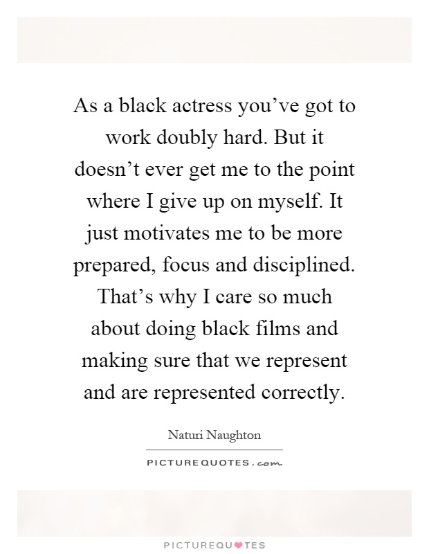 As a black actress you've got to work doubly hard. But it doesn't ever get me to the point where I give up on myself. It just motivates me to be more prepared, focus and disciplined. That's why I care so much about doing black films and making sure that we represent and are represented correctly Picture Quote #1