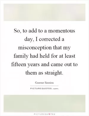 So, to add to a momentous day, I corrected a misconception that my family had held for at least fifteen years and came out to them as straight Picture Quote #1