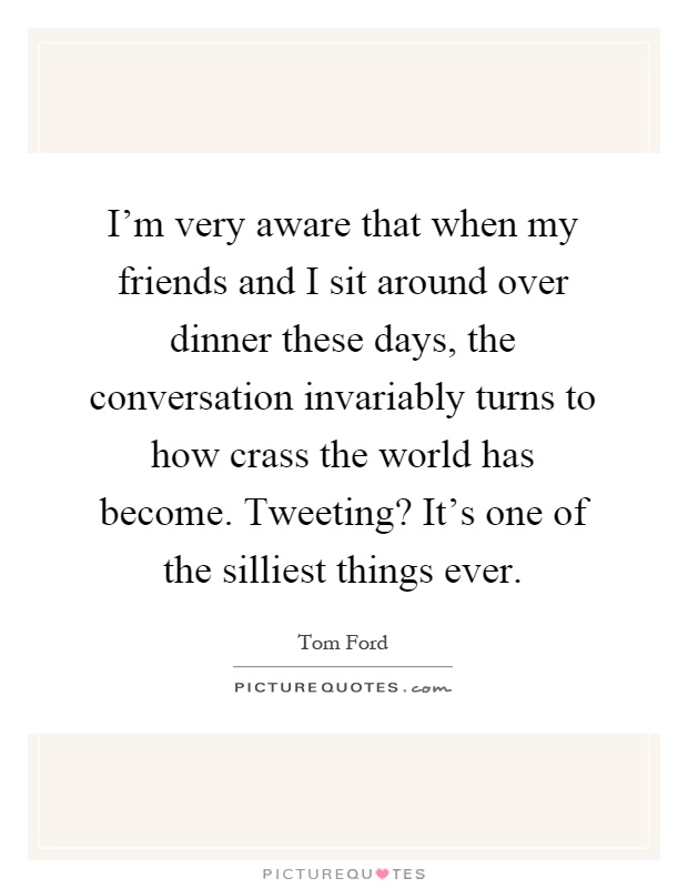 I'm very aware that when my friends and I sit around over dinner these days, the conversation invariably turns to how crass the world has become. Tweeting? It's one of the silliest things ever Picture Quote #1