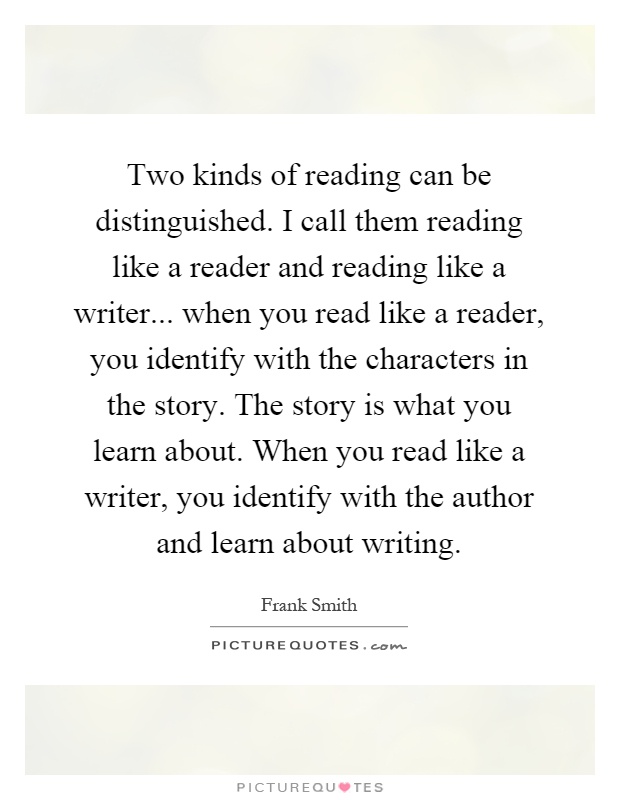Two kinds of reading can be distinguished. I call them reading like a reader and reading like a writer... when you read like a reader, you identify with the characters in the story. The story is what you learn about. When you read like a writer, you identify with the author and learn about writing Picture Quote #1