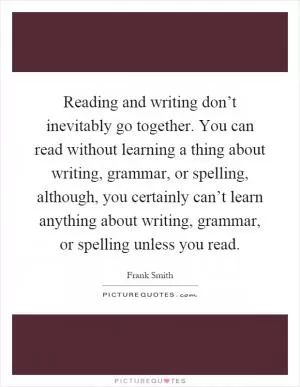 Reading and writing don’t inevitably go together. You can read without learning a thing about writing, grammar, or spelling, although, you certainly can’t learn anything about writing, grammar, or spelling unless you read Picture Quote #1