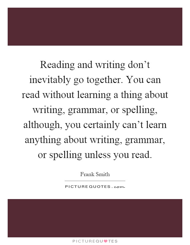 Reading and writing don't inevitably go together. You can read without learning a thing about writing, grammar, or spelling, although, you certainly can't learn anything about writing, grammar, or spelling unless you read Picture Quote #1