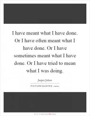 I have meant what I have done. Or I have often meant what I have done. Or I have sometimes meant what I have done. Or I have tried to mean what I was doing Picture Quote #1