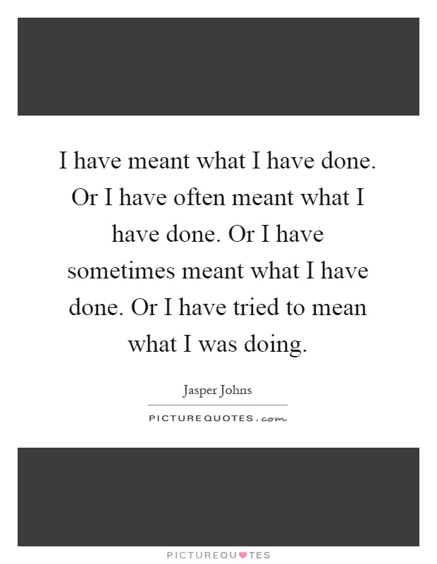 I have meant what I have done. Or I have often meant what I have done. Or I have sometimes meant what I have done. Or I have tried to mean what I was doing Picture Quote #1