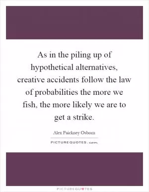 As in the piling up of hypothetical alternatives, creative accidents follow the law of probabilities the more we fish, the more likely we are to get a strike Picture Quote #1