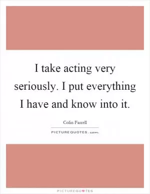 I take acting very seriously. I put everything I have and know into it Picture Quote #1