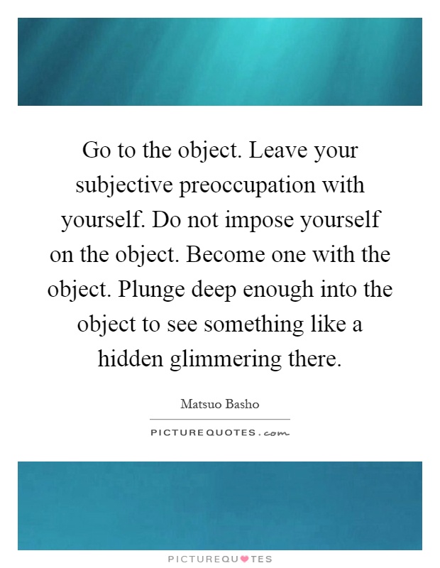 Go to the object. Leave your subjective preoccupation with yourself. Do not impose yourself on the object. Become one with the object. Plunge deep enough into the object to see something like a hidden glimmering there Picture Quote #1