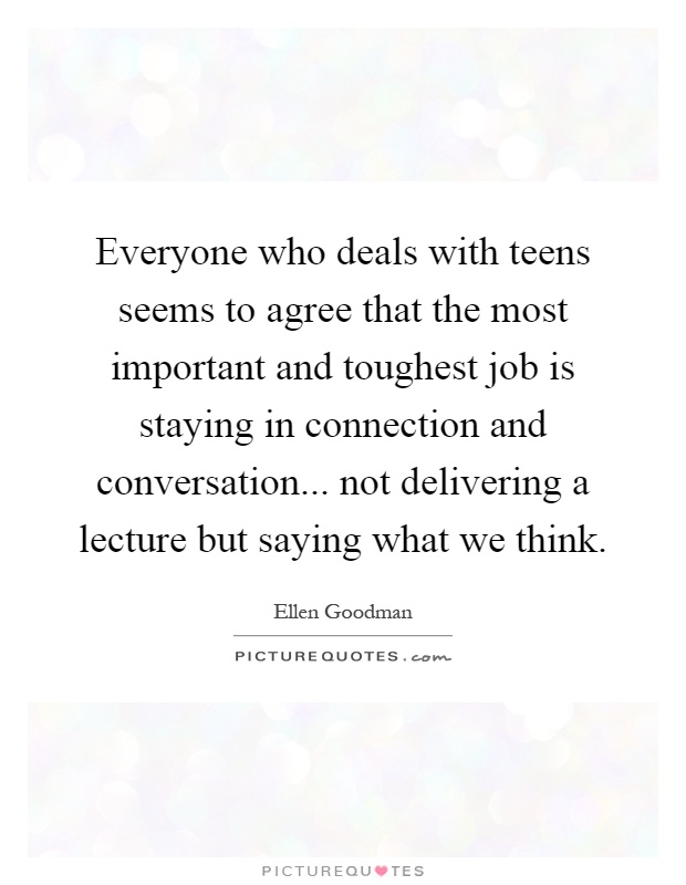 Everyone who deals with teens seems to agree that the most important and toughest job is staying in connection and conversation... not delivering a lecture but saying what we think Picture Quote #1