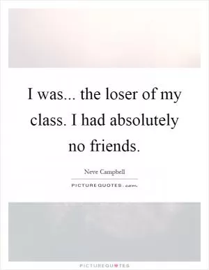 I was... the loser of my class. I had absolutely no friends Picture Quote #1