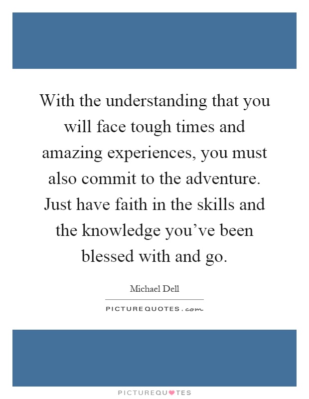 With the understanding that you will face tough times and amazing experiences, you must also commit to the adventure. Just have faith in the skills and the knowledge you've been blessed with and go Picture Quote #1