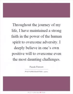 Throughout the journey of my life, I have maintained a strong faith in the power of the human spirit to overcome adversity. I deeply believe in one’s own positive will to overcome even the most daunting challenges Picture Quote #1