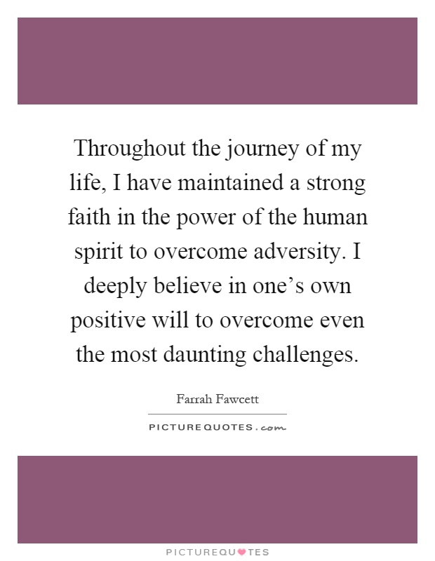 Throughout the journey of my life, I have maintained a strong faith in the power of the human spirit to overcome adversity. I deeply believe in one's own positive will to overcome even the most daunting challenges Picture Quote #1