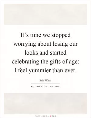 It’s time we stopped worrying about losing our looks and started celebrating the gifts of age: I feel yummier than ever Picture Quote #1