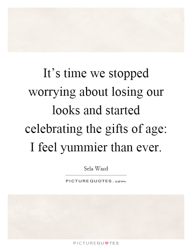 It's time we stopped worrying about losing our looks and started celebrating the gifts of age: I feel yummier than ever Picture Quote #1
