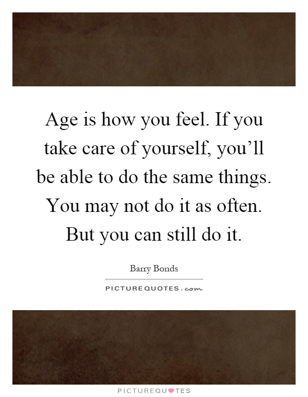 Age is how you feel. If you take care of yourself, you'll be able to do the same things. You may not do it as often. But you can still do it Picture Quote #1