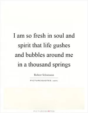 I am so fresh in soul and spirit that life gushes and bubbles around me in a thousand springs Picture Quote #1
