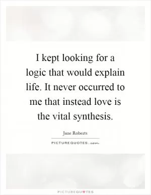 I kept looking for a logic that would explain life. It never occurred to me that instead love is the vital synthesis Picture Quote #1