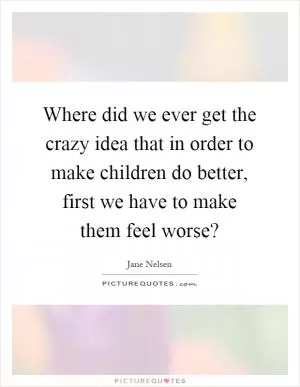 Where did we ever get the crazy idea that in order to make children do better, first we have to make them feel worse? Picture Quote #1