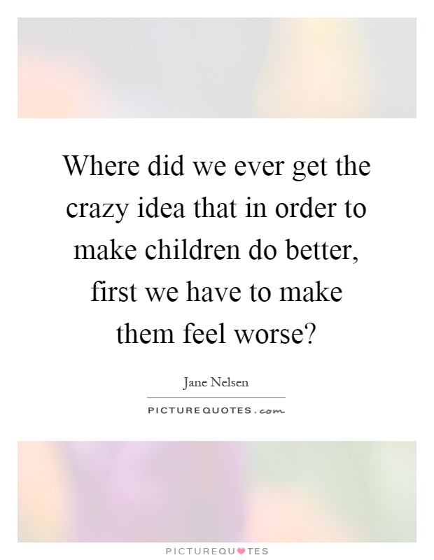 Where did we ever get the crazy idea that in order to make children do better, first we have to make them feel worse? Picture Quote #1