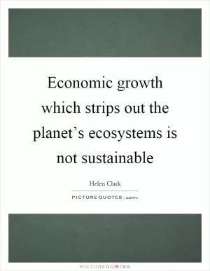 Economic growth which strips out the planet’s ecosystems is not sustainable Picture Quote #1