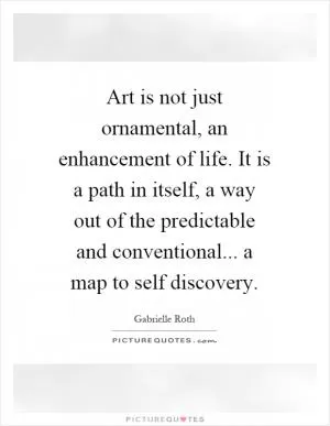 Art is not just ornamental, an enhancement of life. It is a path in itself, a way out of the predictable and conventional... a map to self discovery Picture Quote #1