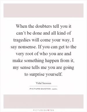 When the doubters tell you it can’t be done and all kind of tragedies will come your way, I say nonsense. If you can get to the very root of who you are and make something happen from it, my sense tells me you are going to surprise yourself Picture Quote #1