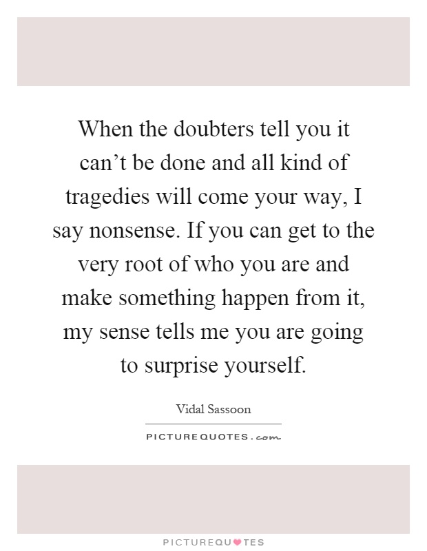 When the doubters tell you it can't be done and all kind of tragedies will come your way, I say nonsense. If you can get to the very root of who you are and make something happen from it, my sense tells me you are going to surprise yourself Picture Quote #1